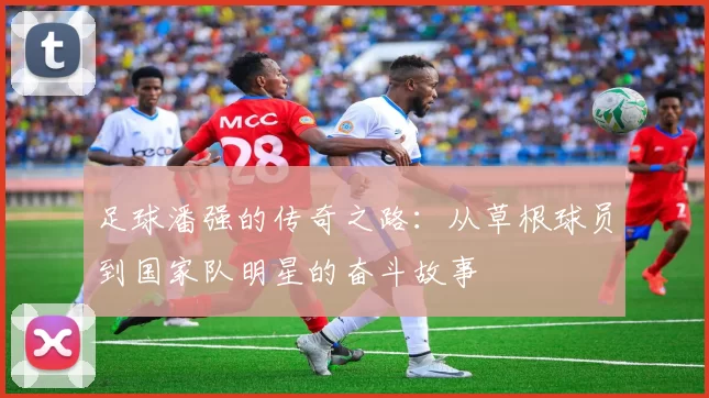 足球潘强的传奇之路：从草根球员到国家队明星的奋斗故事