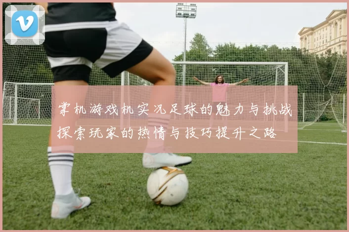 掌机游戏机实况足球的魅力与挑战探索玩家的热情与技巧提升之路
