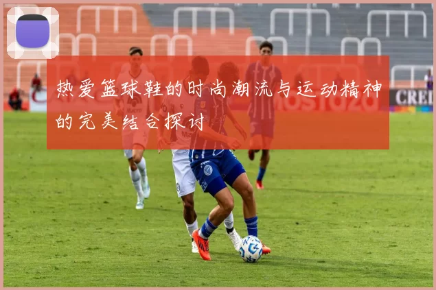 热爱篮球鞋的时尚潮流与运动精神的完美结合探讨