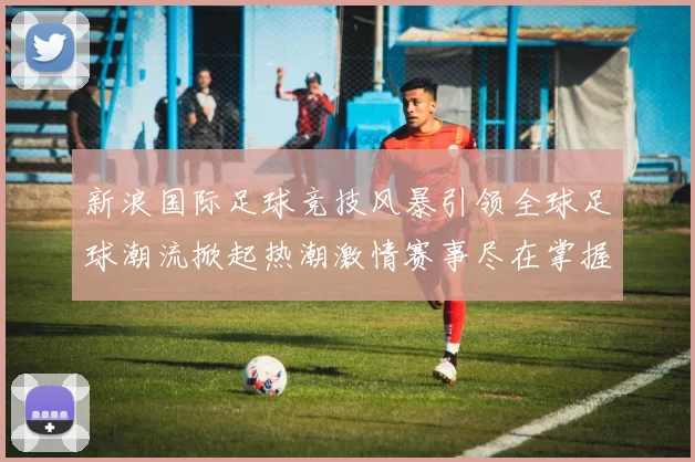 新浪国际足球竞技风暴引领全球足球潮流掀起热潮激情赛事尽在掌握之中